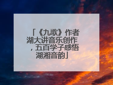 《九歌》作者湖大讲音乐创作，五百学子感悟湖湘音韵