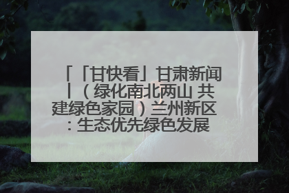 「甘快看」甘肃新闻丨（绿化南北两山 共建绿色家园）兰州新区：生态优先绿色发展 打造生态环保示范区
