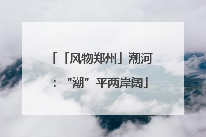 「风物郑州」潮河：“潮”平两岸阔