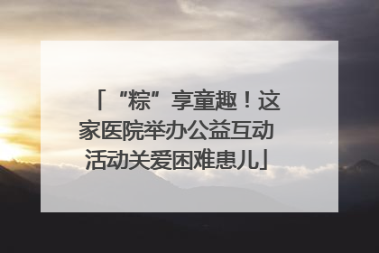 “粽”享童趣！这家医院举办公益互动活动关爱困难患儿