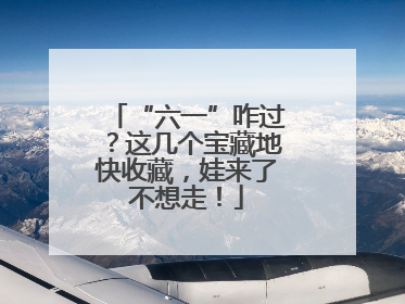 “六一”咋过？这几个宝藏地快收藏，娃来了不想走！