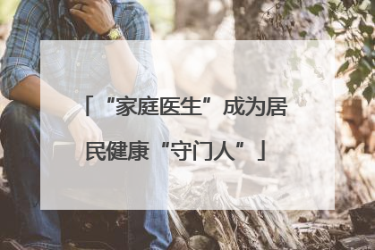 “家庭医生”成为居民健康“守门人”