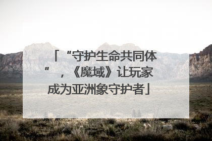 “守护生命共同体”，《魔域》让玩家成为亚洲象守护者