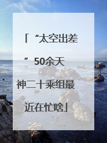 “太空出差”50余天 神二十乘组最近在忙啥