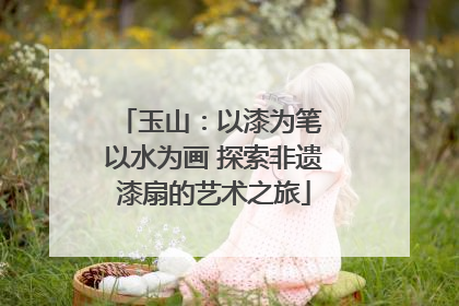 玉山：以漆为笔 以水为画 探索非遗漆扇的艺术之旅