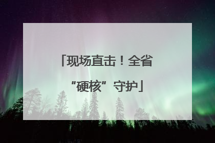 现场直击！全省“硬核”守护