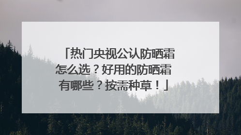 热门央视公认防晒霜怎么选？好用的防晒霜有哪些？按需种草！