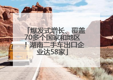 爆发式增长、覆盖70多个国家和地区！湖南二手车出口企业达58家