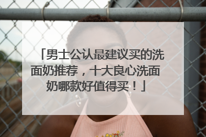 男士公认最建议买的洗面奶推荐，十大良心洗面奶哪款好值得买！