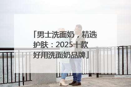 男士洗面奶，精选护肤：2025十款好用洗面奶品牌