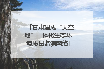 甘肃建成“天空地”一体化生态环境质量监测网络