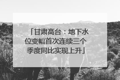 甘肃高台：地下水位变幅首次连续三个季度同比实现上升