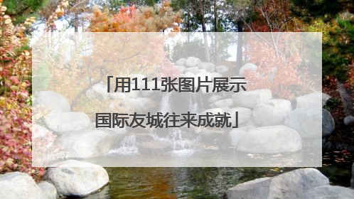 用111张图片展示国际友城往来成就