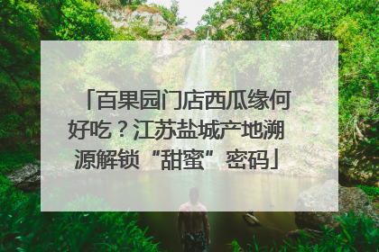 百果园门店西瓜缘何好吃？江苏盐城产地溯源解锁“甜蜜”密码