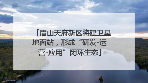眉山天府新区将建卫星地面站，形成“研发-运营-应用”闭环生态