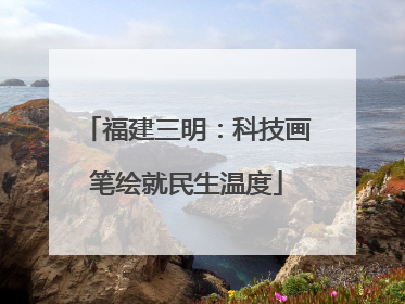 福建三明：科技画笔绘就民生温度