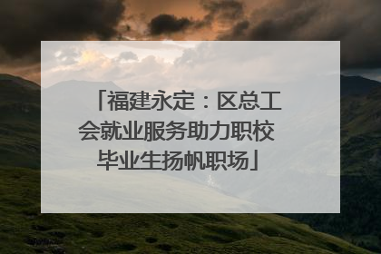 福建永定：区总工会就业服务助力职校毕业生扬帆职场