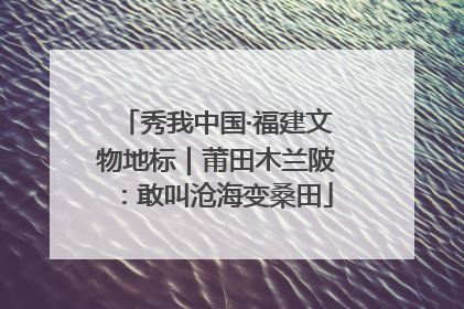 秀我中国·福建文物地标｜莆田木兰陂：敢叫沧海变桑田
