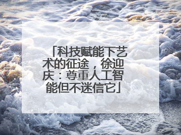 科技赋能下艺术的征途，徐迎庆：尊重人工智能但不迷信它