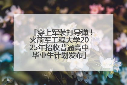 穿上军装打导弹！火箭军工程大学2025年招收普通高中毕业生计划发布