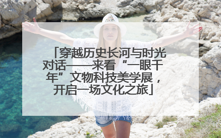 穿越历史长河与时光对话——来看“一眼千年”文物科技美学展，开启一场文化之旅