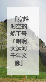 穿越时空的船工号子唱响大运河千年文脉