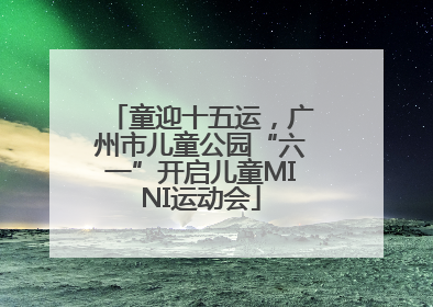 童迎十五运，广州市儿童公园“六一”开启儿童MINI运动会