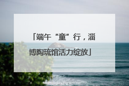端午“童”行，淄博陶琉馆活力绽放