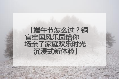 端午节怎么过？铜官窑国风乐园给你一场亲子家庭欢乐时光沉浸式新体验