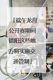 端午龙舟公开赛期间德阳这些地方将实施交通管制