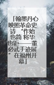翰墨丹心映照革命史诗 “作始也简 将毕也钜——董必武手迹展”在福州开幕