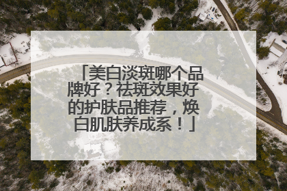 美白淡斑哪个品牌好？祛斑效果好的护肤品推荐，焕白肌肤养成系！