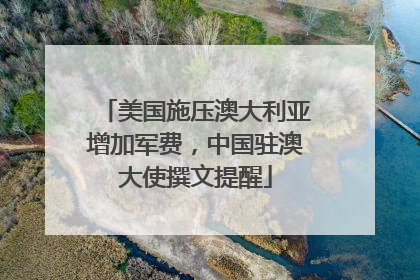 美国施压澳大利亚增加军费，中国驻澳大使撰文提醒