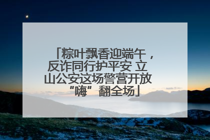 粽叶飘香迎端午，反诈同行护平安 立山公安这场警营开放“嗨”翻全场