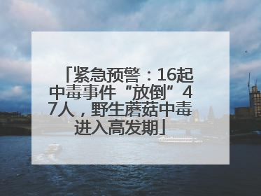 紧急预警：16起中毒事件“放倒”47人，野生蘑菇中毒进入高发期
