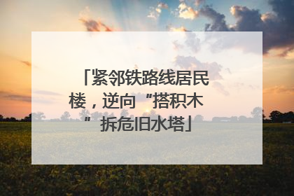 紧邻铁路线居民楼，逆向“搭积木”拆危旧水塔