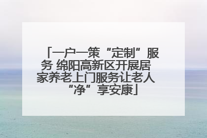 一户一策“定制”服务 绵阳高新区开展居家养老上门服务让老人“净”享安康