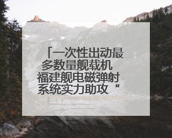 一次性出动最多数量舰载机 福建舰电磁弹射系统实力助攻“全甲板放飞”