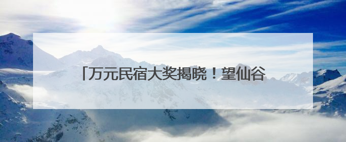 万元民宿大奖揭晓！望仙谷“仙侠世界”等你来体验