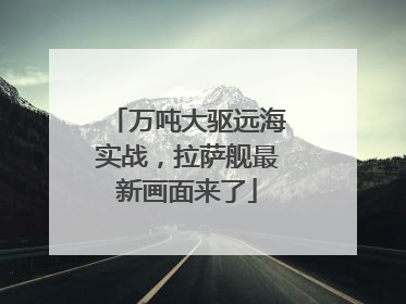 万吨大驱远海实战，拉萨舰最新画面来了