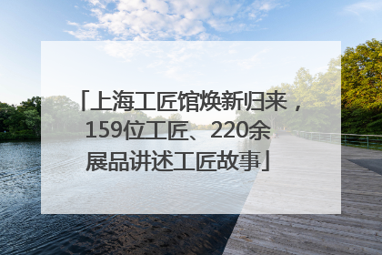 上海工匠馆焕新归来，159位工匠、220余展品讲述工匠故事