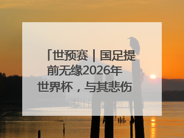 世预赛｜国足提前无缘2026年世界杯，与其悲伤，不如尽快从选帅开始重建