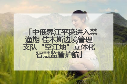 中俄界江平稳进入禁渔期 佳木斯边境管理支队“空江地”立体化智慧监管护航