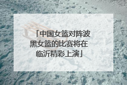 中国女篮对阵波黑女篮的比赛将在临沂精彩上演