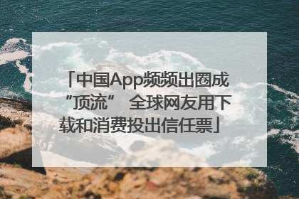 中国App频频出圈成“顶流” 全球网友用下载和消费投出信任票