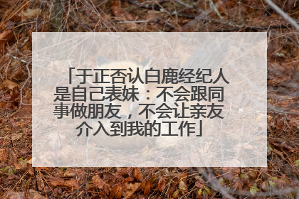 于正否认白鹿经纪人是自己表妹：不会跟同事做朋友，不会让亲友介入到我的工作