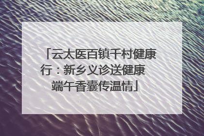 云太医百镇千村健康行：新乡义诊送健康 端午香囊传温情