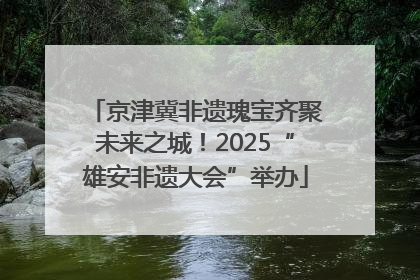 京津冀非遗瑰宝齐聚未来之城！2025“雄安非遗大会”举办