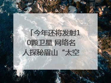 今年还将发射10颗卫星 网络名人探秘眉山“太空之眼”建设密码｜网络名人四川行