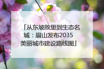 从东坡故里到生态名城：眉山发布2035美丽城市建设路线图